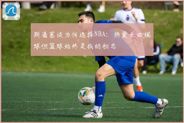 斯潘塞谈为何选择NBA：热爱长曲棍球但篮球始终是我的初恋