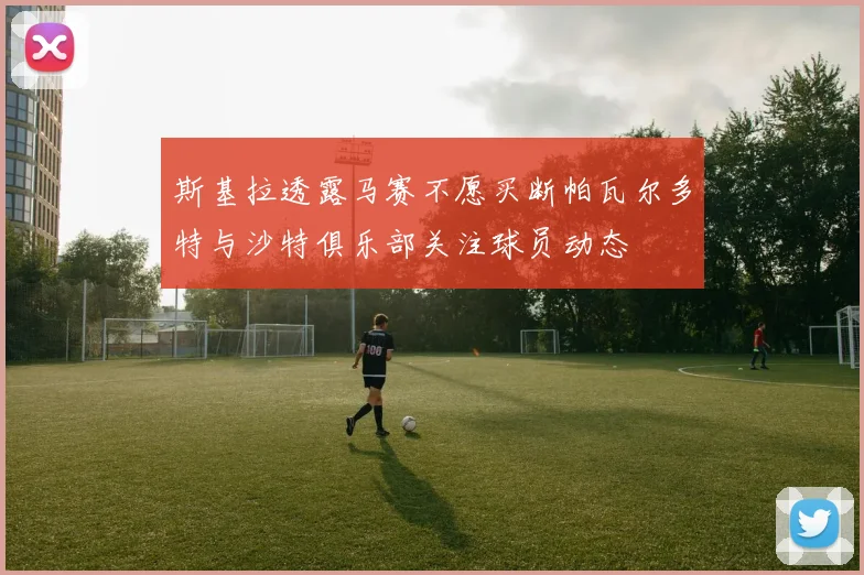 斯基拉透露马赛不愿买断帕瓦尔多特与沙特俱乐部关注球员动态