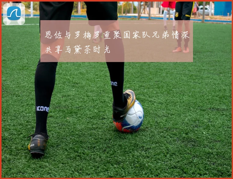 恩佐与罗梅罗重聚国家队兄弟情深共享马黛茶时光