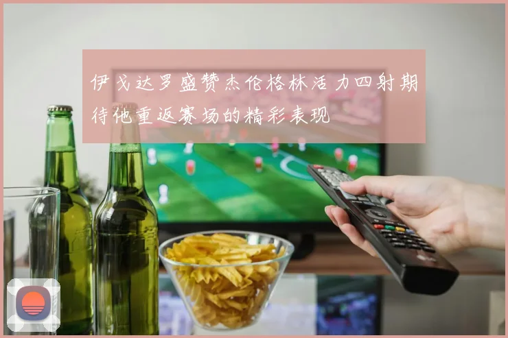 伊戈达罗盛赞杰伦格林活力四射期待他重返赛场的精彩表现