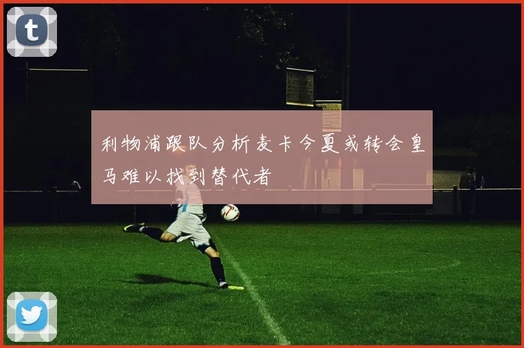 利物浦跟队分析麦卡今夏或转会皇马难以找到替代者