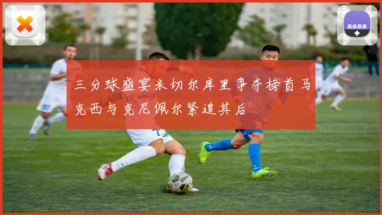 三分球盛宴米切尔库里争夺榜首马克西与克尼佩尔紧追其后