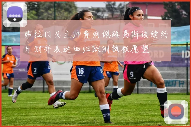 弗拉门戈主帅费利佩路易斯谈续约计划并表达回归欧洲执教愿望