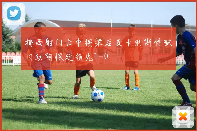梅西射门击中横梁后麦卡利斯特破门助阿根廷领先1-0