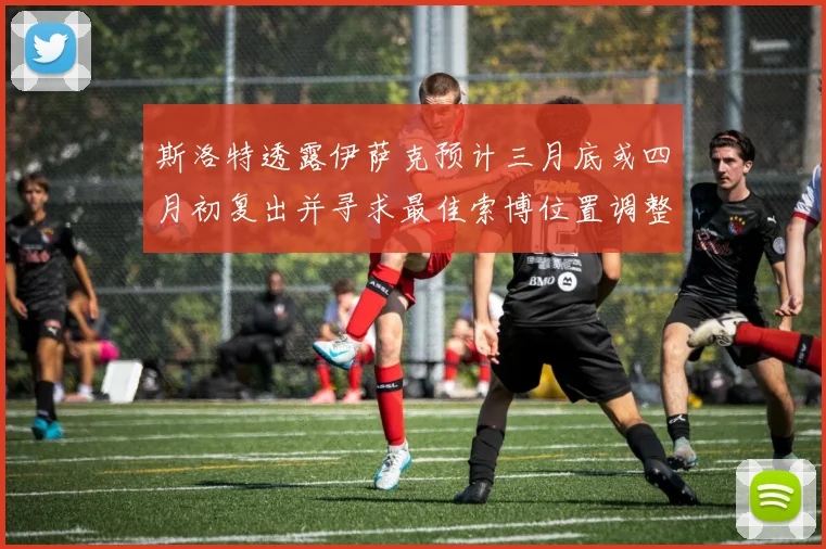 斯洛特透露伊萨克预计三月底或四月初复出并寻求最佳索博位置调整方案