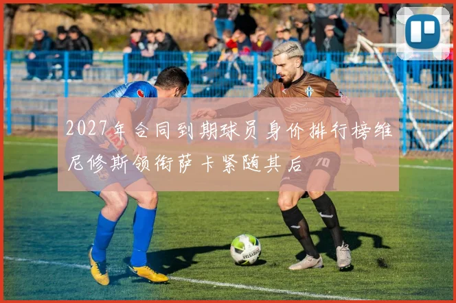 2027年合同到期球员身价排行榜维尼修斯领衔萨卡紧随其后