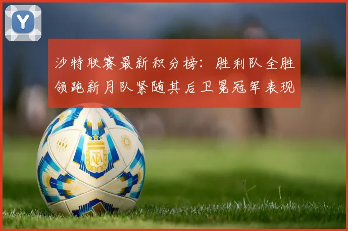 沙特联赛最新积分榜：胜利队全胜领跑新月队紧随其后卫冕冠军表现不佳仅居第七