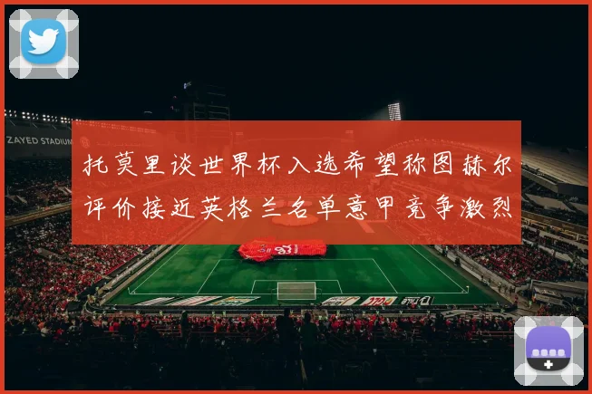 托莫里谈世界杯入选希望称图赫尔评价接近英格兰名单意甲竞争激烈