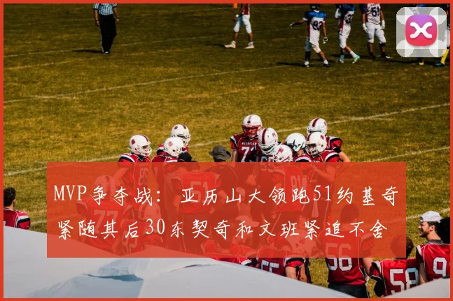 MVP争夺战：亚历山大领跑51约基奇紧随其后30东契奇和文班紧追不舍