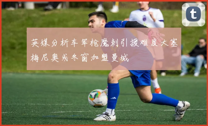 英媒分析车军枪魔刺引援难度大塞梅尼奥或冬窗加盟曼城
