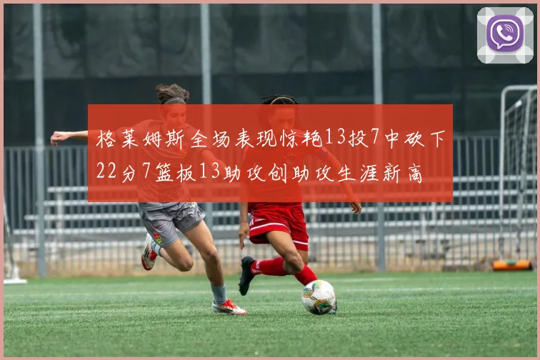 格莱姆斯全场表现惊艳13投7中砍下22分7篮板13助攻创助攻生涯新高