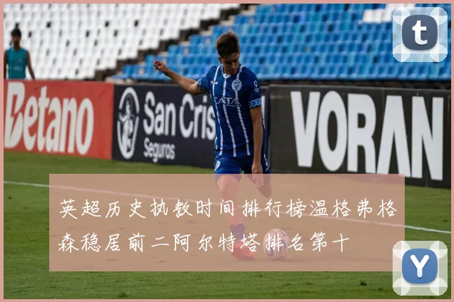 英超历史执教时间排行榜温格弗格森稳居前二阿尔特塔排名第十
