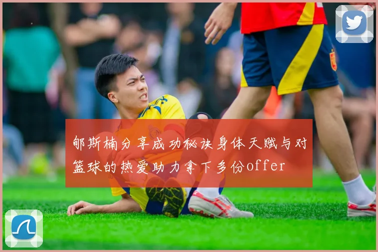 郇斯楠分享成功秘诀身体天赋与对篮球的热爱助力拿下多份offer
