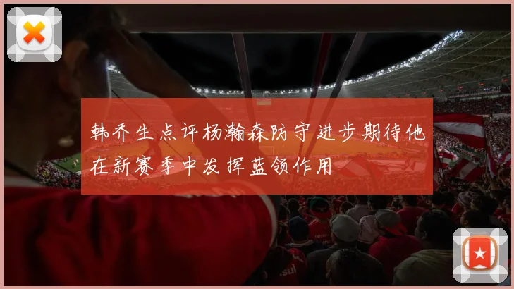 韩乔生点评杨瀚森防守进步期待他在新赛季中发挥蓝领作用
