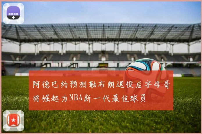 阿德巴约预测勒布朗退役后字母哥将崛起为NBA新一代最佳球员