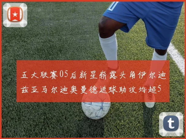 五大联赛05后新星崭露头角伊尔迪兹亚马尔迪奥曼德进球助攻均超5