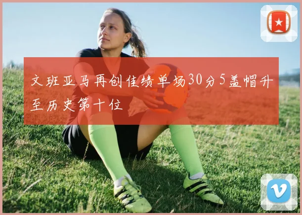 文班亚马再创佳绩单场30分5盖帽升至历史第十位