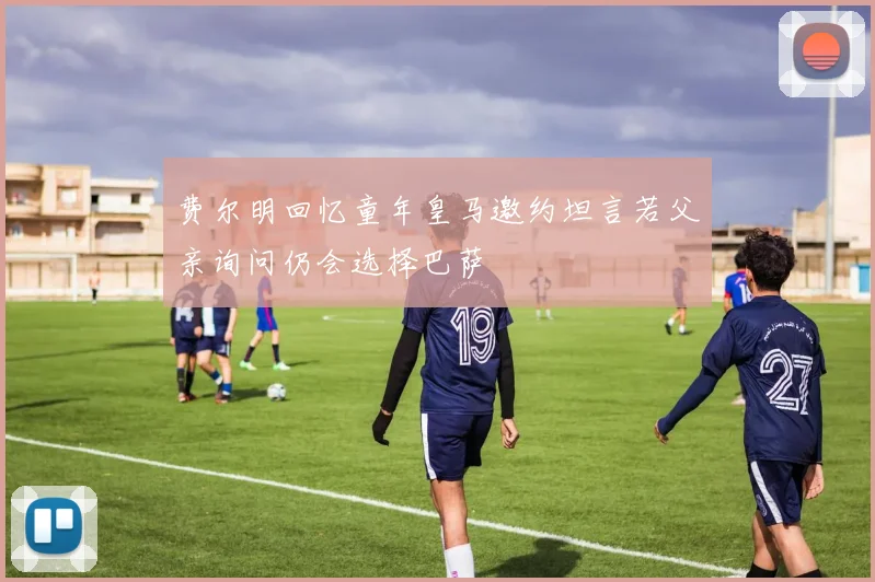 费尔明回忆童年皇马邀约坦言若父亲询问仍会选择巴萨