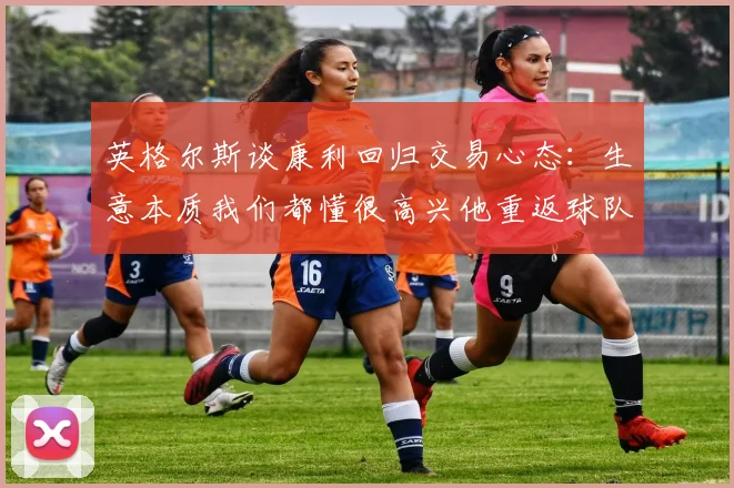 英格尔斯谈康利回归交易心态：生意本质我们都懂很高兴他重返球队