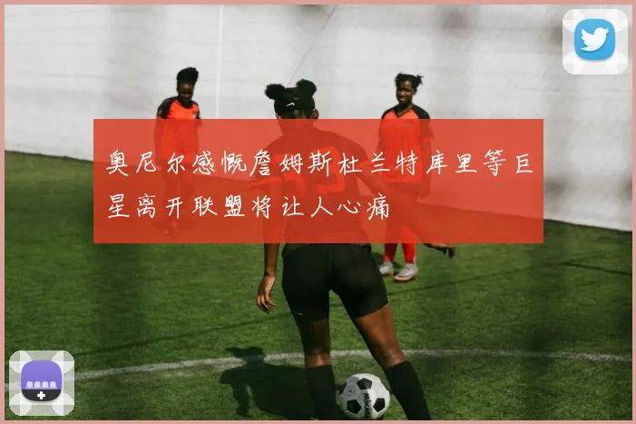 奥尼尔感慨詹姆斯杜兰特库里等巨星离开联盟将让人心痛