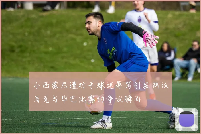 小西蒙尼遭对手球迷辱骂引发热议马竞与毕巴比赛的争议瞬间