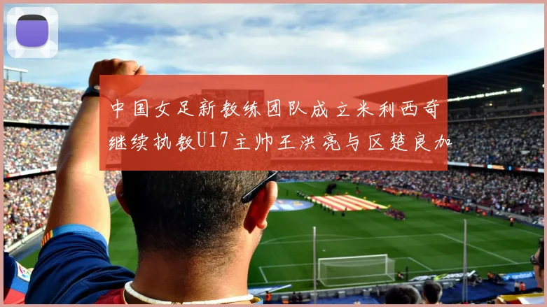中国女足新教练团队成立米利西奇继续执教U17主帅王洪亮与区楚良加盟