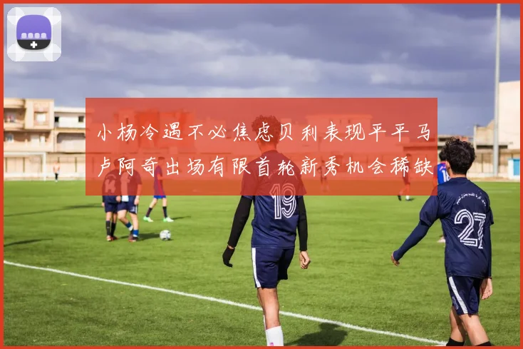 小杨冷遇不必焦虑贝利表现平平马卢阿奇出场有限首轮新秀机会稀缺