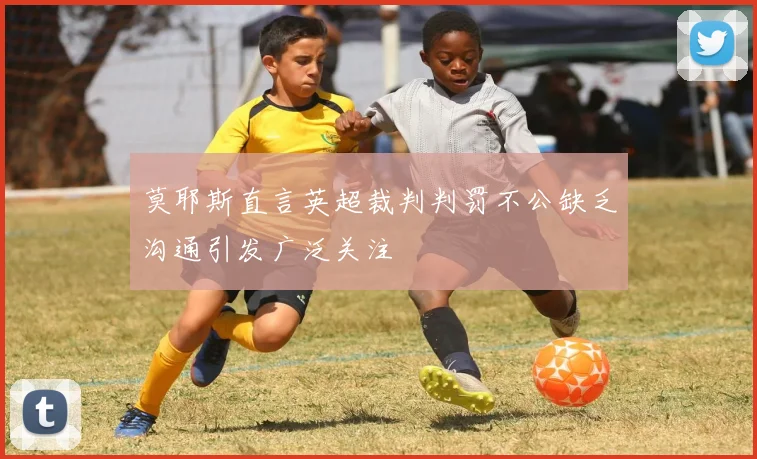 莫耶斯直言英超裁判判罚不公缺乏沟通引发广泛关注