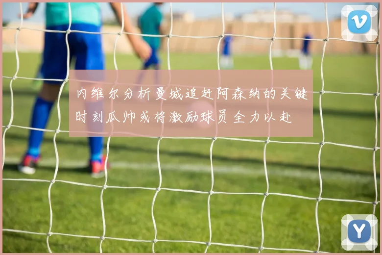 内维尔分析曼城追赶阿森纳的关键时刻瓜帅或将激励球员全力以赴