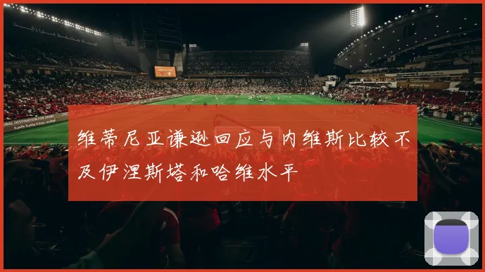 维蒂尼亚谦逊回应与内维斯比较不及伊涅斯塔和哈维水平