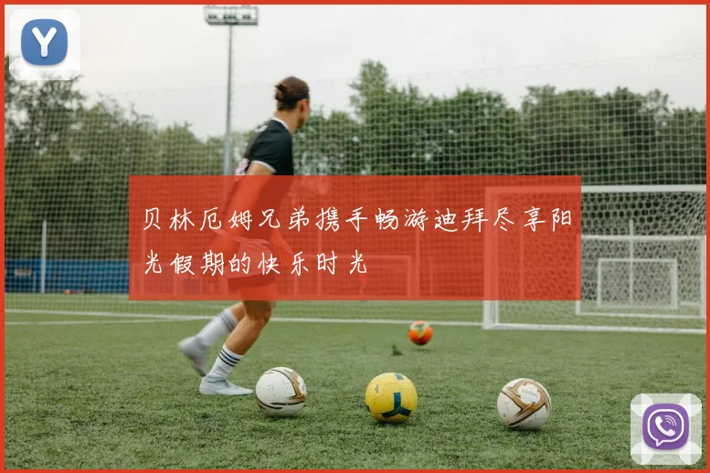 贝林厄姆兄弟携手畅游迪拜尽享阳光假期的快乐时光