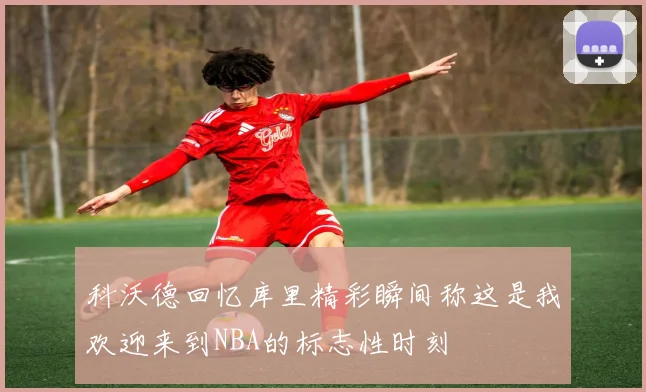 科沃德回忆库里精彩瞬间称这是我欢迎来到NBA的标志性时刻