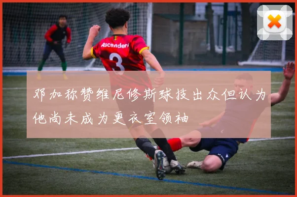 邓加称赞维尼修斯球技出众但认为他尚未成为更衣室领袖