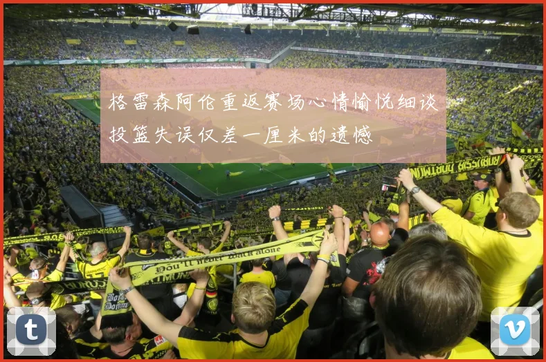 格雷森阿伦重返赛场心情愉悦细谈投篮失误仅差一厘米的遗憾