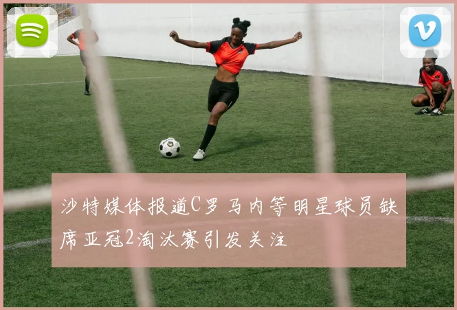 沙特媒体报道C罗马内等明星球员缺席亚冠2淘汰赛引发关注