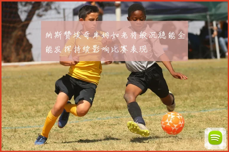 纳斯赞埃奇库姆如老将般沉稳能全能发挥持续影响比赛表现