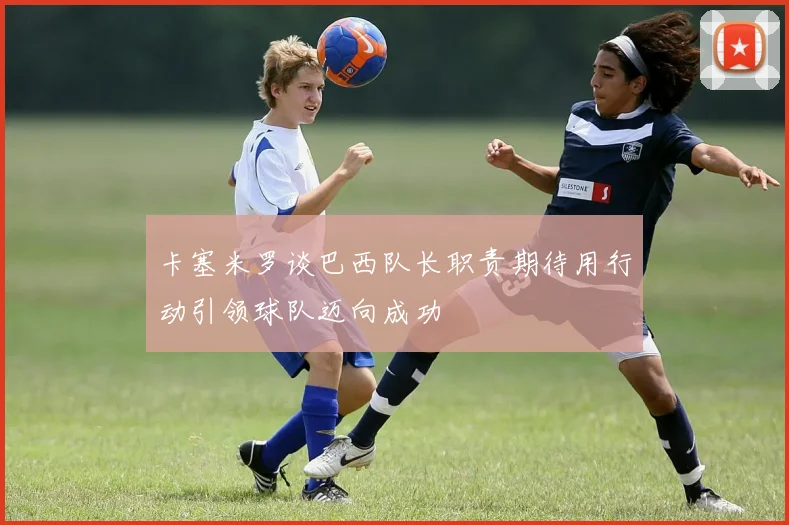 卡塞米罗谈巴西队长职责期待用行动引领球队迈向成功