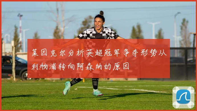莱因克尔分析英超冠军争夺形势从利物浦转向阿森纳的原因