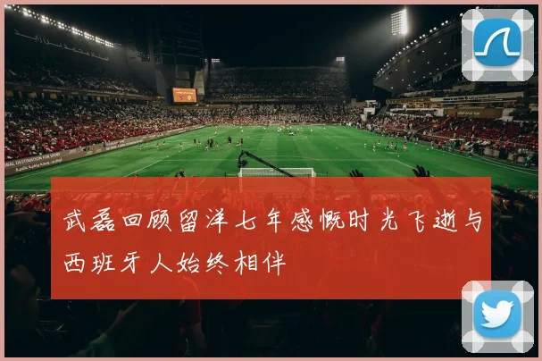 武磊回顾留洋七年感慨时光飞逝与西班牙人始终相伴