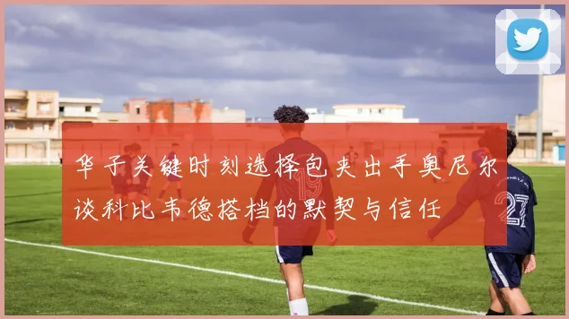 华子关键时刻选择包夹出手奥尼尔谈科比韦德搭档的默契与信任