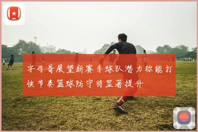 字母哥展望新赛季球队潜力称能打快节奏篮球防守将显著提升