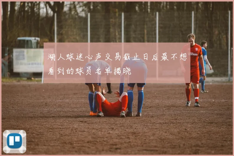 湖人球迷心声交易截止日后最不想看到的球员名单揭晓