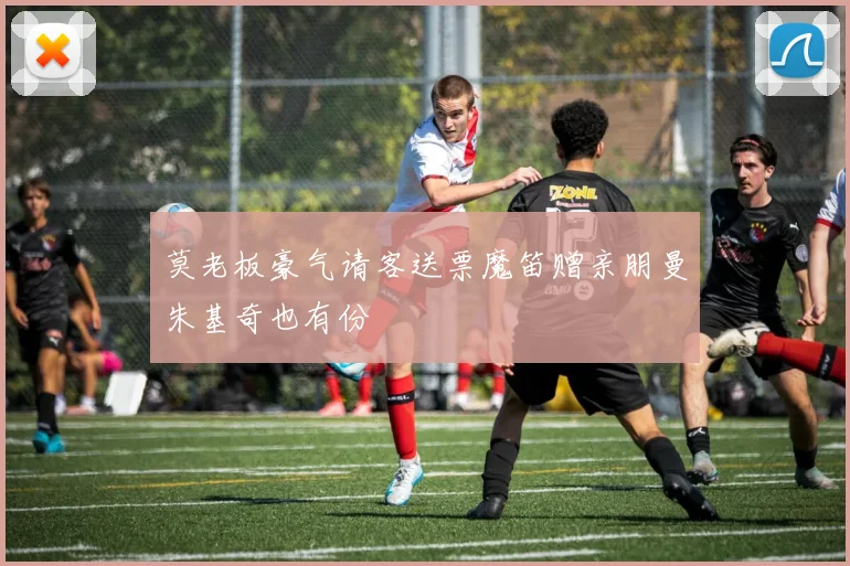 莫老板豪气请客送票魔笛赠亲朋曼朱基奇也有份